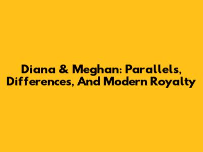 Diana & Meghan: Parallels, Differences, And Modern Royalty