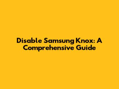 Disable Samsung Knox: A Comprehensive Guide