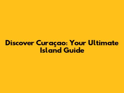 Discover Curaçao: Your Ultimate Island Guide