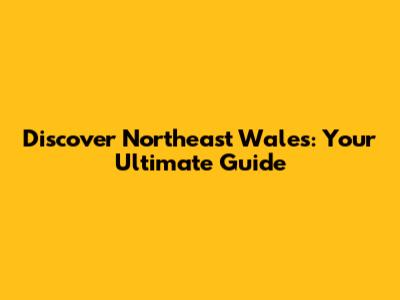 Discover Northeast Wales: Your Ultimate Guide