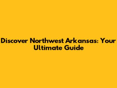 Discover Northwest Arkansas: Your Ultimate Guide