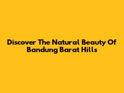 Discover The Natural Beauty Of Bandung Barat Hills