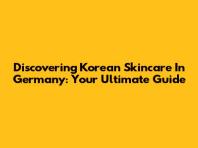 Discovering Korean Skincare In Germany: Your Ultimate Guide