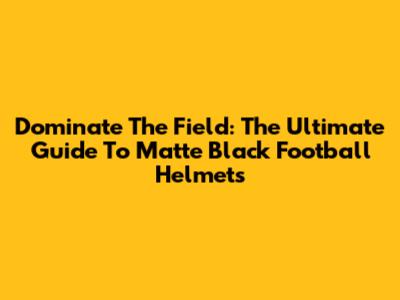 Dominate The Field: The Ultimate Guide To Matte Black Football Helmets