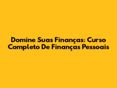 Domine Suas Finanças: Curso Completo De Finanças Pessoais