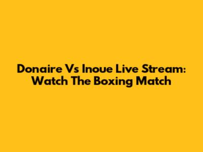 Donaire Vs Inoue Live Stream: Watch The Boxing Match