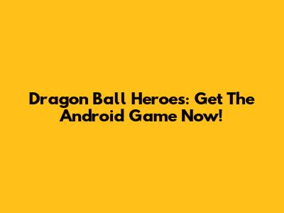 Dragon Ball Heroes: Get The Android Game Now!
