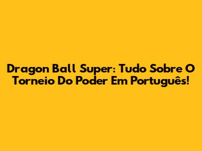 Dragon Ball Super: Tudo Sobre O Torneio Do Poder Em Português!