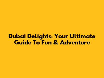 Dubai Delights: Your Ultimate Guide To Fun & Adventure