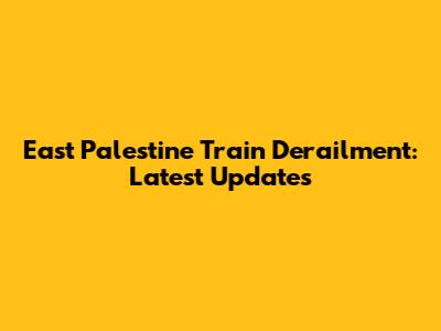 East Palestine Train Derailment: Latest Updates
