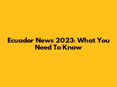Ecuador News 2023: What You Need To Know