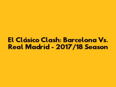 El Clásico Clash: Barcelona Vs. Real Madrid - 2017/18 Season
