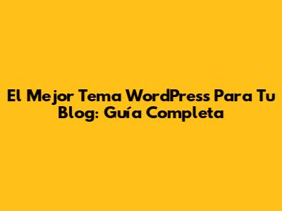 El Mejor Tema WordPress Para Tu Blog: Guía Completa