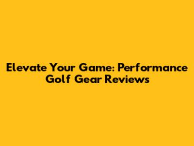 Elevate Your Game: Performance Golf Gear Reviews