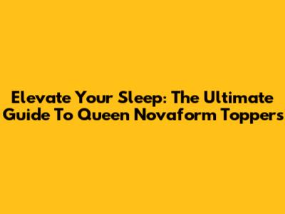 Elevate Your Sleep: The Ultimate Guide To Queen Novaform Toppers