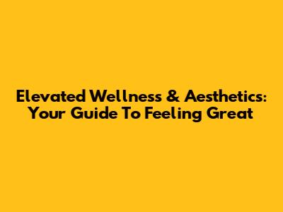 Elevated Wellness & Aesthetics: Your Guide To Feeling Great