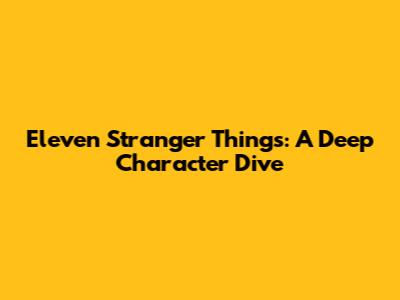 Eleven Stranger Things: A Deep Character Dive