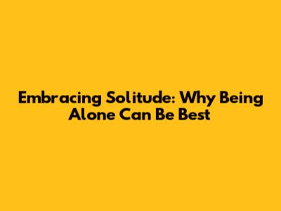 Embracing Solitude: Why Being Alone Can Be Best
