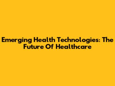 Emerging Health Technologies: The Future Of Healthcare