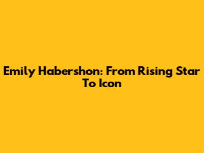 Emily Habershon: From Rising Star To Icon