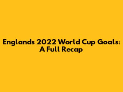 England's 2022 World Cup Goals: A Full Recap