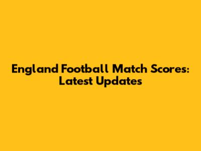 England Football Match Scores: Latest Updates