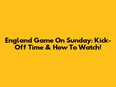 England Game On Sunday: Kick-Off Time & How To Watch!