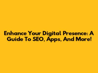 Enhance Your Digital Presence: A Guide To SEO, Apps, And More!