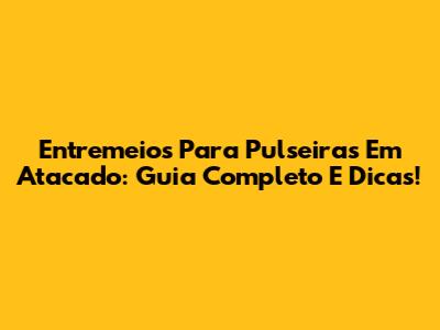 Entremeios Para Pulseiras Em Atacado: Guia Completo E Dicas!