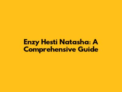Enzy Hesti Natasha: A Comprehensive Guide