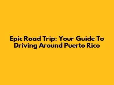 Epic Road Trip: Your Guide To Driving Around Puerto Rico