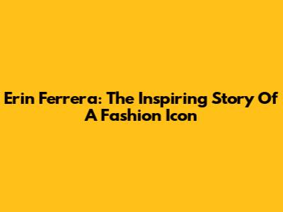 Erin Ferrera: The Inspiring Story Of A Fashion Icon
