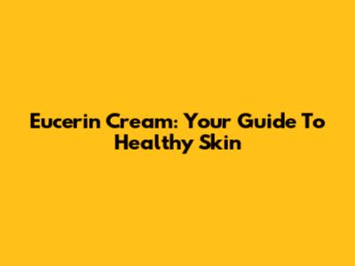 Eucerin Cream: Your Guide To Healthy Skin