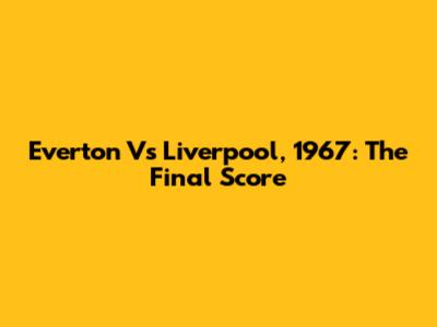 Everton Vs Liverpool, 1967: The Final Score