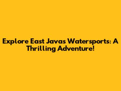 Explore East Java's Watersports: A Thrilling Adventure!
