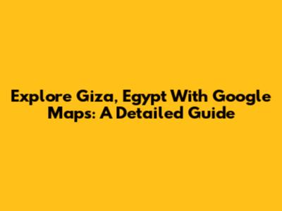 Explore Giza, Egypt With Google Maps: A Detailed Guide