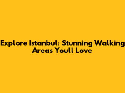 Explore Istanbul: Stunning Walking Areas You'll Love