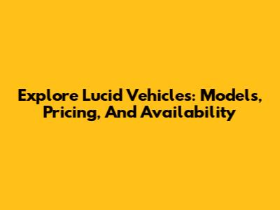 Explore Lucid Vehicles: Models, Pricing, And Availability