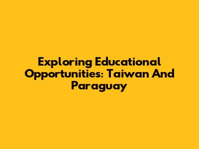 Exploring Educational Opportunities: Taiwan And Paraguay