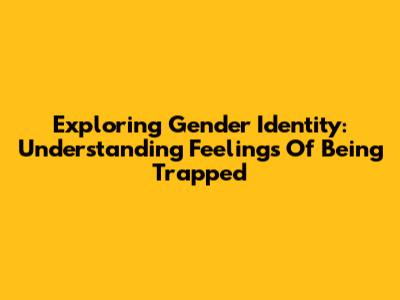 Exploring Gender Identity: Understanding Feelings Of Being Trapped