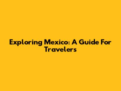 Exploring Mexico: A Guide For Travelers