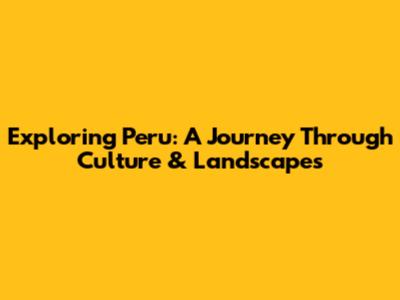 Exploring Peru: A Journey Through Culture & Landscapes
