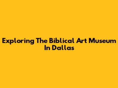 Exploring The Biblical Art Museum In Dallas