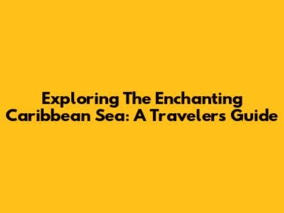 Exploring The Enchanting Caribbean Sea: A Traveler's Guide