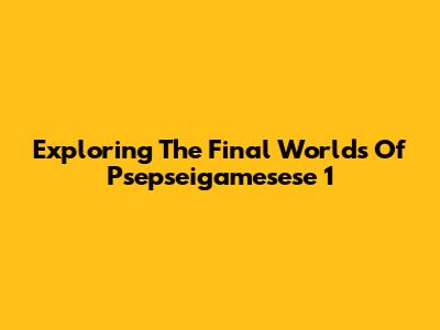 Exploring The Final Worlds Of Psepseigamesese 1