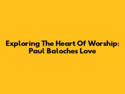 Exploring The Heart Of Worship: Paul Baloche's Love