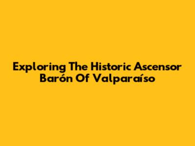 Exploring The Historic Ascensor Barón Of Valparaíso