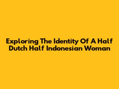 Exploring The Identity Of A Half Dutch Half Indonesian Woman