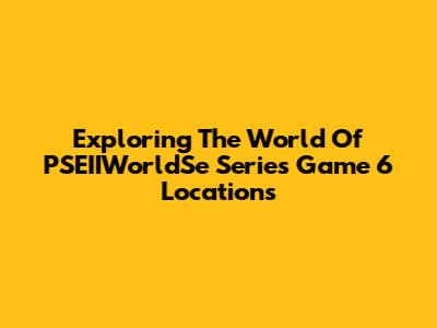 Exploring The World Of PSEIIWorldSe Series Game 6 Locations