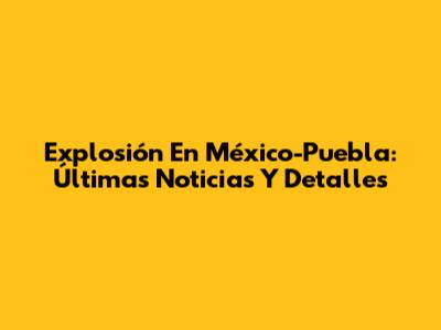 Explosión En México-Puebla: Últimas Noticias Y Detalles